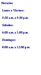 Text Box: Horarios
 Lunes a Viernes:
 5:30 a.m. a 5:30 p.m.
 Sbados:
 6:00 a.m. a 1:00 p.m.
 Domingos:
 8:00 a.m. a 12:00 p.m.
