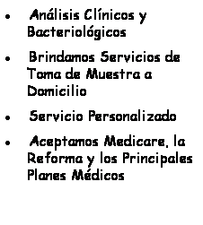 Text Box:           Anlisis Clnicos y Bacteriolgicos 
          Brindamos Servicios de Toma de Muestra a Domicilio
          Servicio Personalizado
          Aceptamos Medicare, la Reforma y los Principales Planes Mdicos
